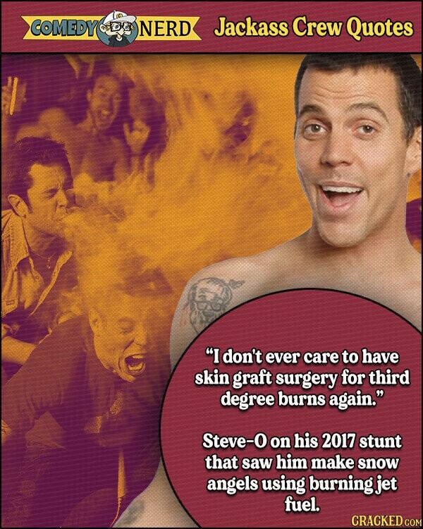 COMEDY NERD Jackass Crew Quotes I don't ever care to have skin graft surgery for third degree burns again. Steve-0 on his 2017 stunt that saw him make snow angels using burning jet fuel. CRACKED.COM