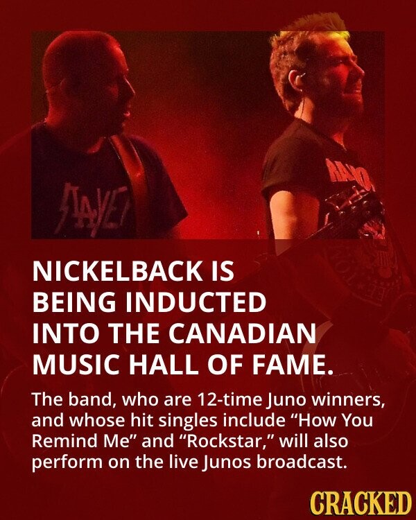 RANO ЛАУЕ VOL NICKELBACK IS age BEING INDUCTED INTO THE CANADIAN MUSIC HALL OF FAME. The band, who are 12-time Juno winners, and whose hit singles include How You Remind Me and Rockstar, will also perform on the live Junos broadcast. CRACKED