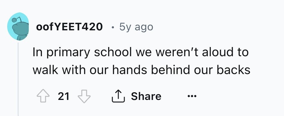 oofYEET420 5y ago In primary school we weren't aloud to walk with our hands behind our backs 21 Share ... 