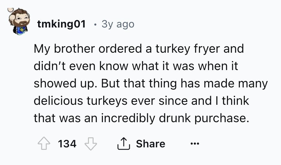 tmking01 . 3y ago My brother ordered a turkey fryer and didn't even know what it was when it showed up. But that thing has made many delicious turkeys ever since and I think that was an incredibly drunk purchase. 134 Share ... 
