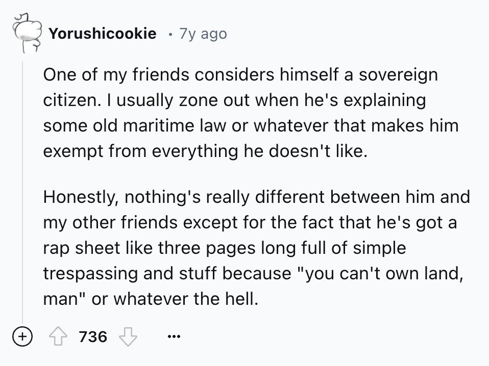 Yorushicookie 7y ago One of my friends considers himself a sovereign citizen. I usually zone out when he's explaining some old maritime law or whatever that makes him exempt from everything he doesn't like. Honestly, nothing's really different between him and my other friends except for the fact that he's got a rap sheet like three pages long full of simple trespassing and stuff because you can't own land, man or whatever the hell. + 736 ...