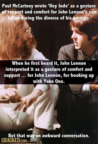 Paul McCartney wrote 'Hey Jude' as a gesture of support and comfort for John Lennon's son Julian during the divorce of his parents. When he first heard it, John Lennon interpreted it as a gesture of comfort and support ... for John Lennon, for hooking up with Yoko Ono. Bet that was an awkward conversation. CRACKED GOM