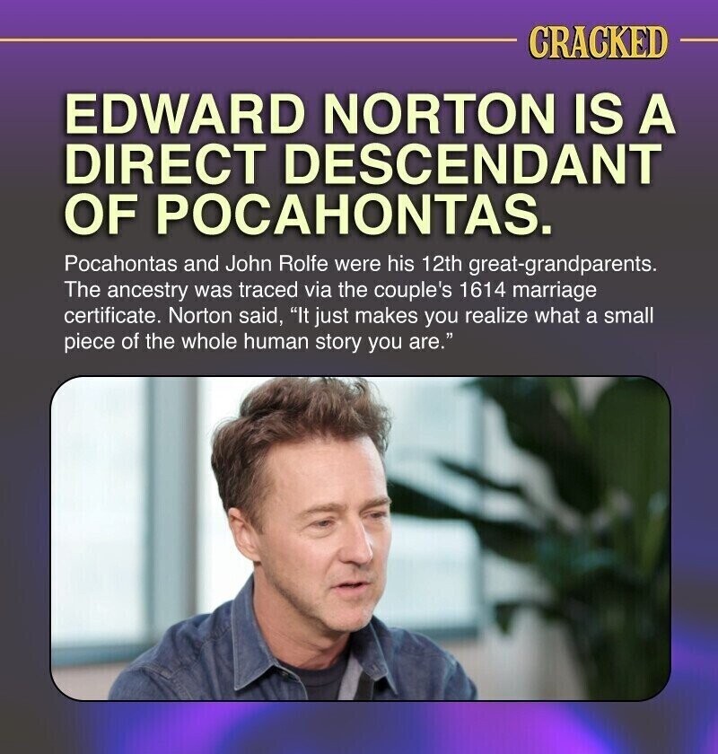 CRACKED EDWARD NORTON IS A DIRECT DESCENDANT OF POCAHONTAS. Pocahontas and John Rolfe were his 12th great-grandparents. The ancestry was traced via the couple's 1614 marriage certificate. Norton said, It just makes you realize what a small piece of the whole human story you are.