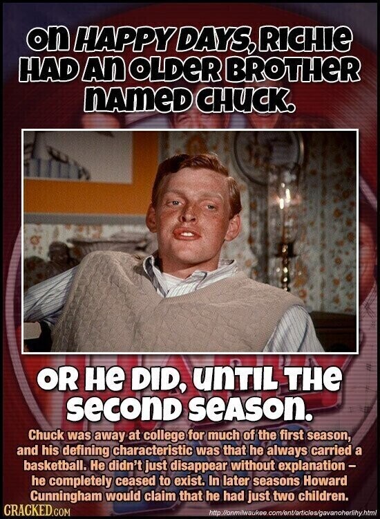 on HAPPY DAYS, RICHIE HAD An OLDER BROTHER nameD CHUCK. OR не DID, unTIL THE seconD SEASON. Chuck was away at college for much of the first season, and his defining characteristic was that he always carried a basketball. Не didn't just disappear without explanation- he completely ceased to exist. In later seasons Howard Cunningham would claim that he had just two children. CRACKED.COM