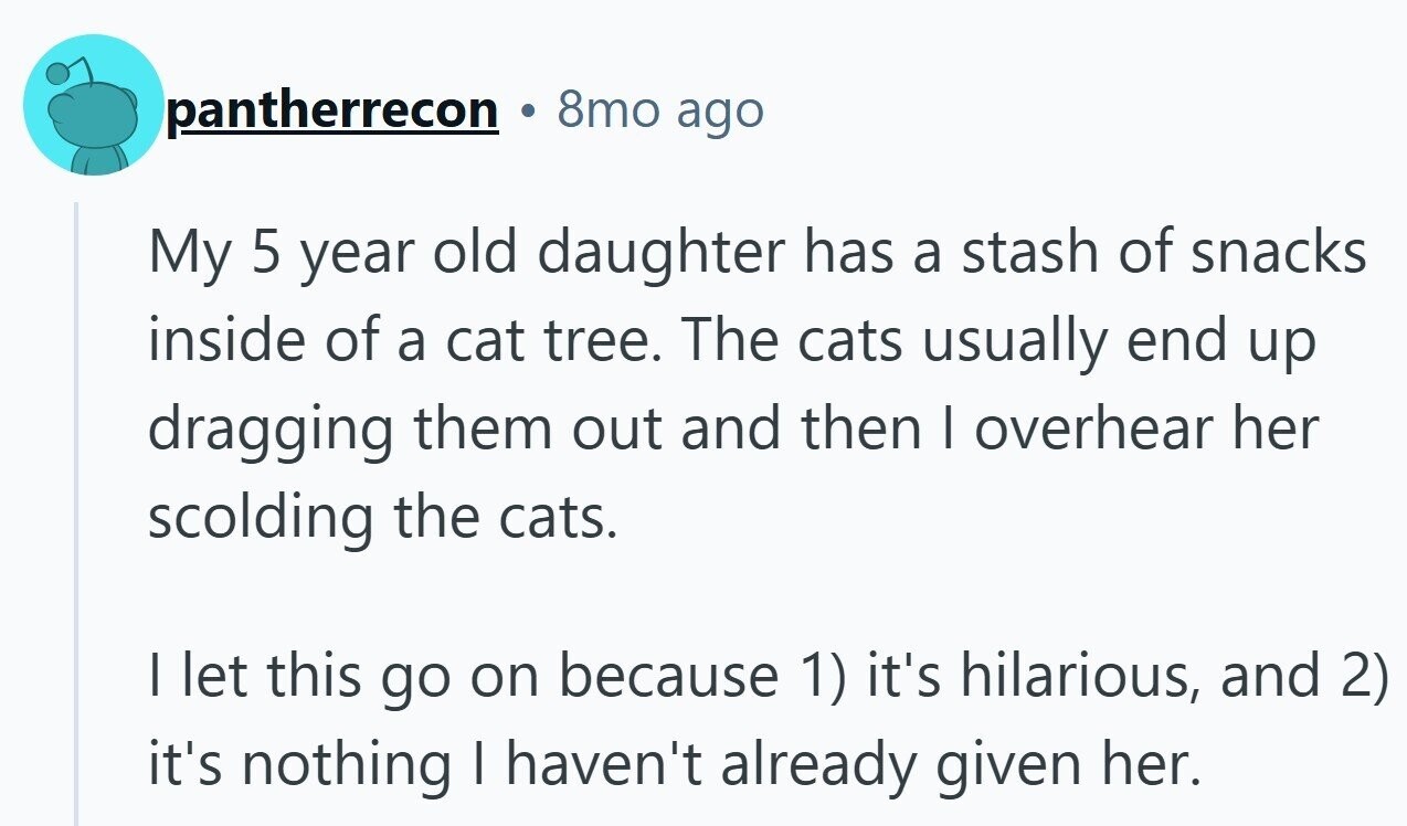 8mo ago pantherrecon My 5 year old daughter has a stash of snacks inside of a cat tree. The cats usually end up dragging them out and then I overhear her scolding the cats. I let this go on because 1) it's hilarious, and 2) it's nothing I haven't already given her.