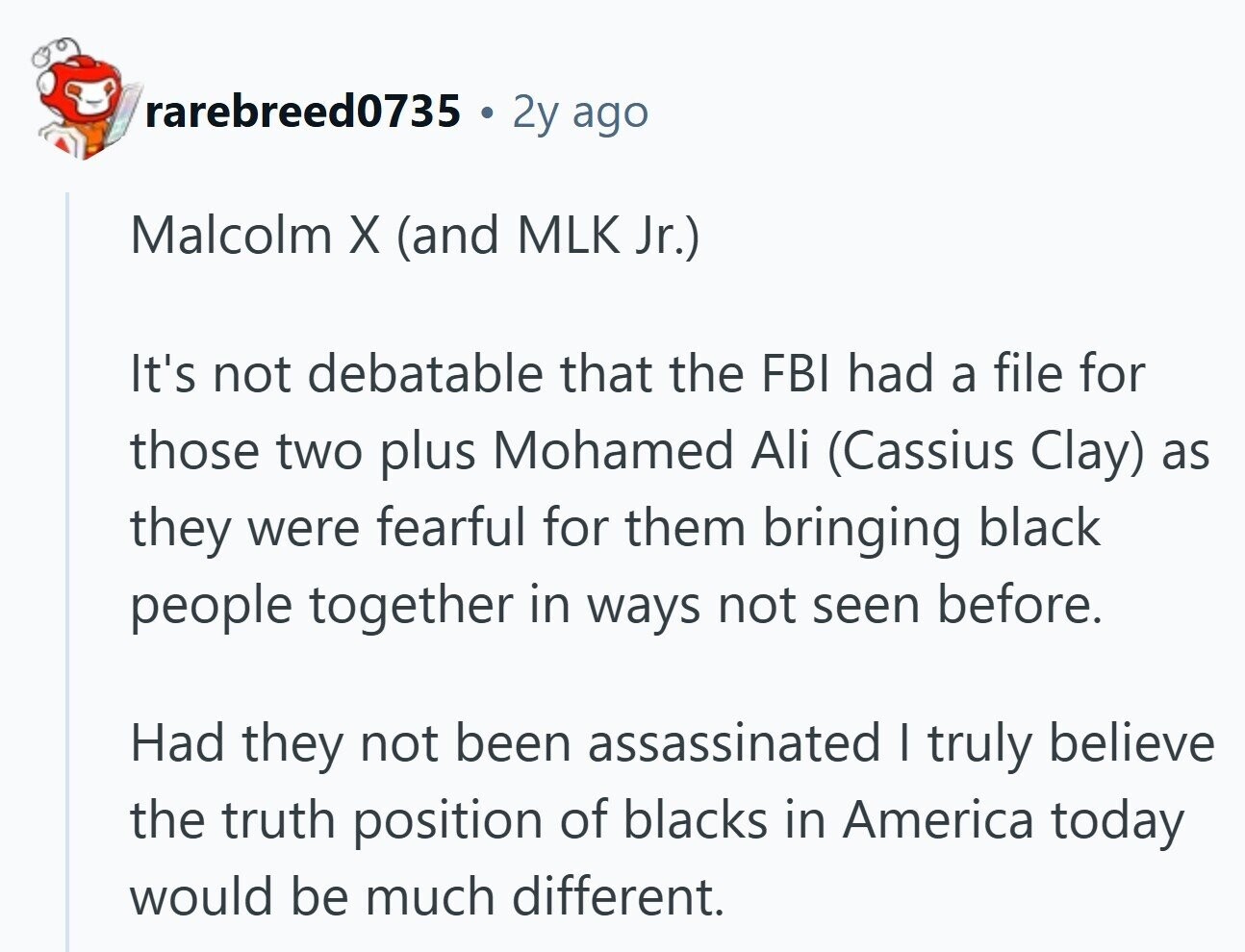 rarebreed0735 . 2y ago Malcolm X (and MLK Jr.) It's not debatable that the FBI had a file for those two plus Mohamed Ali (Cassius Clay) as they were fearful for them bringing black people together in ways not seen before. Had they not been assassinated I truly believe the truth position of blacks in America today would be much different.