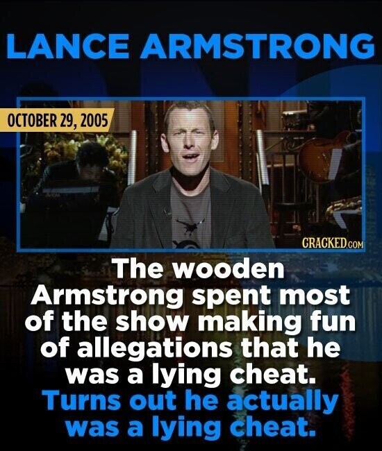 LANCE ARMSTRONG OCTOBER 29, 2005 CRACKED.COM The wooden Armstrong spent most of the show making fun of allegations that he was a lying cheat. Turns out he actually was a lying cheat.