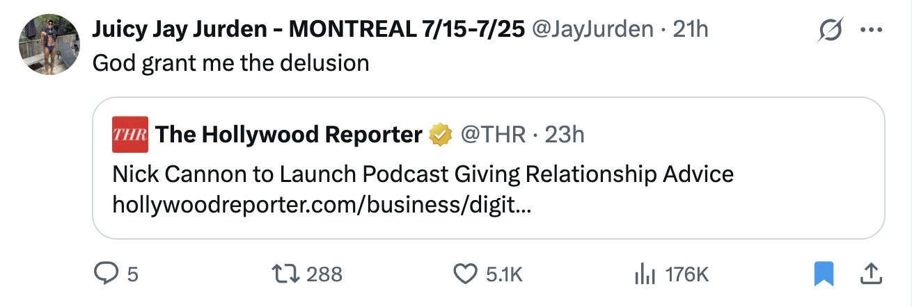 Juicy Jay Jurden - MONTREAL 7/15-7/25 @JayJurden . 21h ... God grant me the delusion THR The Hollywood Reporter @THR .2 23h Nick Cannon to Launch Podcast Giving Relationship Advice hollywoodreporter.com/business/digit... 5 288 5.1K 176K