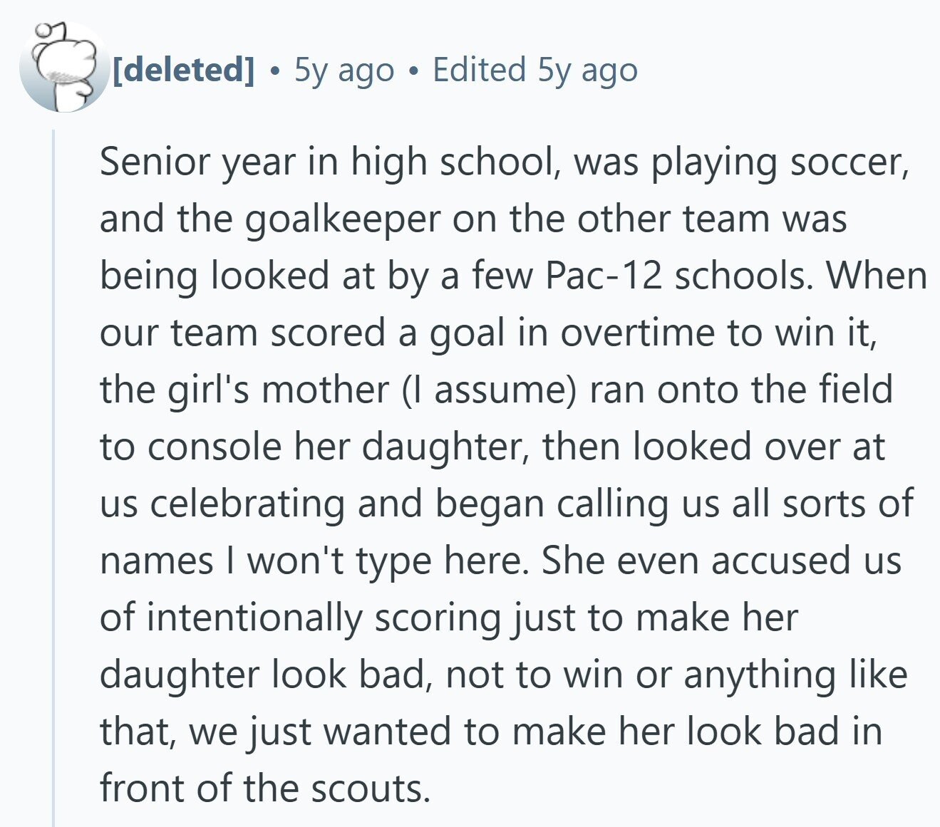 5y ago Edited 5y ago Senior year in high school, was playing soccer, and the goalkeeper on the other team was being looked at by a few Рас-12 schools. When our team scored a goal in overtime to win it, the girl's mother (I assume) ran onto the field to console her daughter, then looked over at us celebrating and began calling us all sorts of names I won't type here. She even accused us of intentionally scoring just to make her daughter look bad, not to win or anything like that, we just wanted to make her look