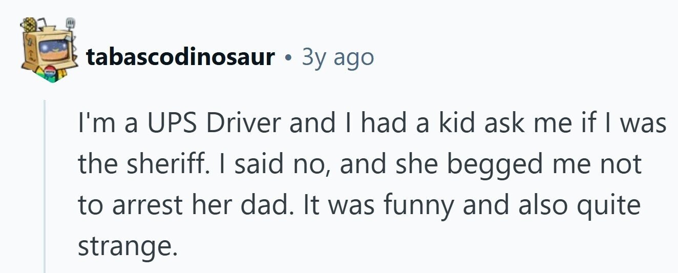 tabascodinosaur . Зу ago I'm a UPS Driver and I had a kid ask me if I was the sheriff. I said no, and she begged me not to arrest her dad. It was funny and also quite strange. 