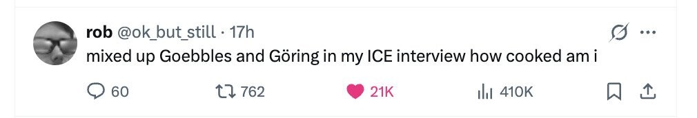 rob @ok_but_still 17h ... mixed up Goebbles and Göring in my ICE interview how cooked am i 60 762 21K del 410K