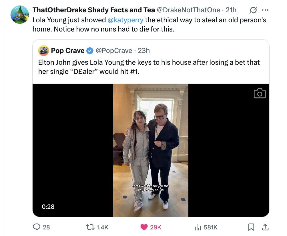 S ... ThatOtherDrake Shady Facts and Tea @DrakeNotThatOne 21h Lola Young just showed @katyperry the ethical way to steal an old person's home. Notice how no nuns had to die for this. POP CRAVE Pop Crave @PopCrave.23h Elton John gives Lola Young the keys to his house after losing a bet that her single D£aler would hit #1. that would give you the keys to my house 0:28 28 1.4K 29K 581K