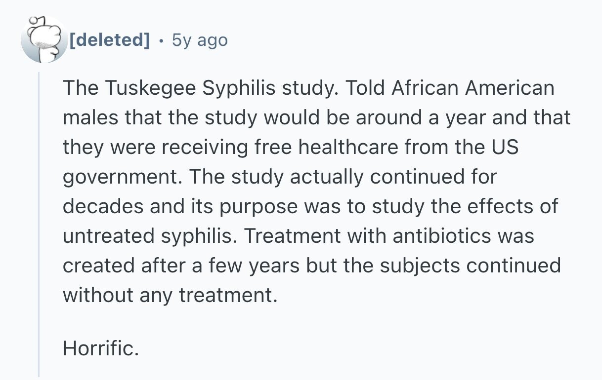  . 5y ago The Tuskegee Syphilis study. Told African American males that the study would be around a year and that they were receiving free healthcare from the US government. The study actually continued for decades and its purpose was to study the effects of untreated syphilis. Treatment with antibiotics was created after a few years but the subjects continued without any treatment. Horrific. 