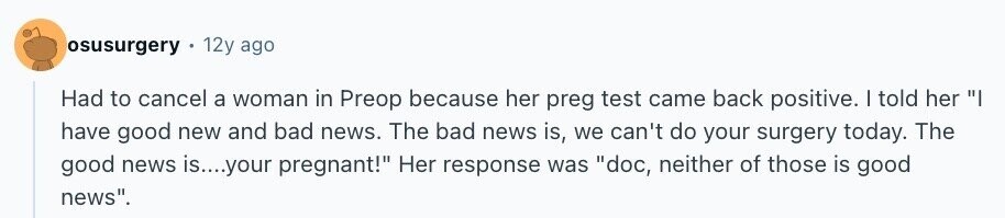 osusurgery 12y ago Had to cancel a woman in Preop because her preg test came back positive. | told her I have good new and bad news. The bad news is, we can't do your surgery today. The good news is....your pregnant! Her response was doc, neither of those is good news.