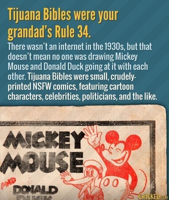 Tijuana Bibles were your grandad's Rule 34. There wasn't an internet in the 1930s, but that doesn't mean no one was drawing Mickey Mouse and Donald Duck going at it with each other. Tijuana Bibles were small, crudely- printed NSFW comics, featuring cartoon characters, celebrities, politicians, and the like. MICKEY MOUSE AND DONALD GRACKED.COM RMA