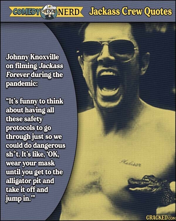 COMEDY NERD Jackass Crew Quotes Johnny Knoxville on filming Jackass Forever during the pandemic: It's funny to think about having all these safety protocols to go through just so we could do dangerous sh*t. It's like, 'OK, Madisor wear your mask until you get to the alligator pit and take it off and jump in. CRACKED.COM