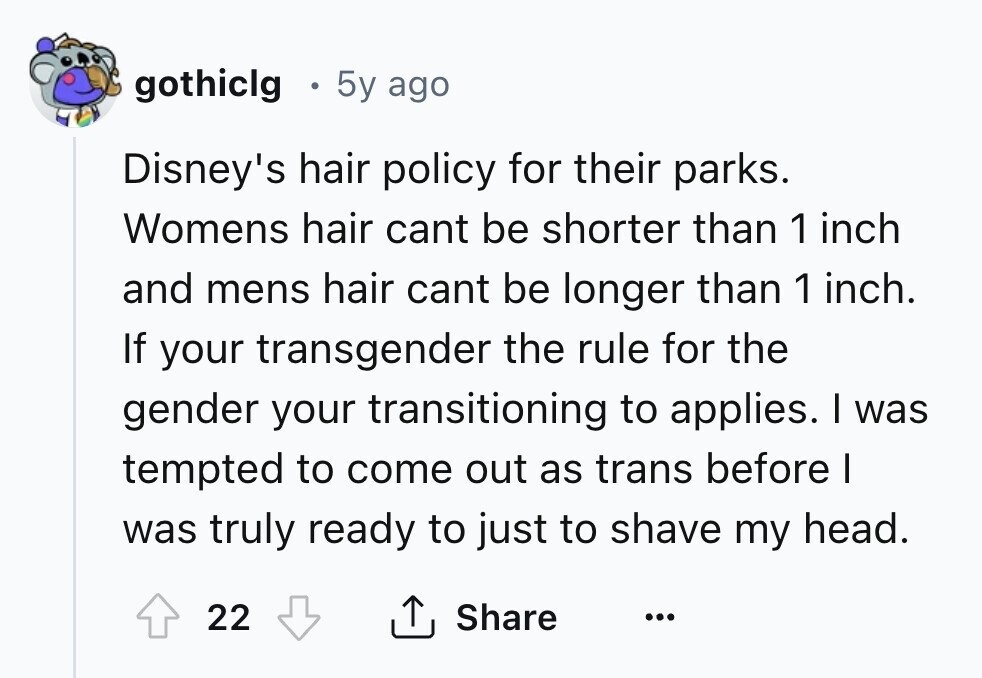 gothiclg 5y ago Disney's hair policy for their parks. Womens hair cant be shorter than 1 inch and mens hair cant be longer than 1 inch. If your transgender the rule for the gender your transitioning to applies. I was tempted to come out as trans before I was truly ready to just to shave my head. 22 Share ... 