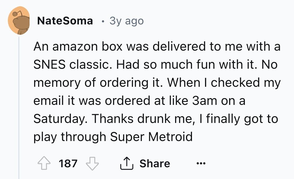 NateSoma 3y ago An amazon box was delivered to me with a SNES classic. Had so much fun with it. No memory of ordering it. When I checked my email it was ordered at like 3am on a Saturday. Thanks drunk me, I finally got to play through Super Metroid 187 Share ... 
