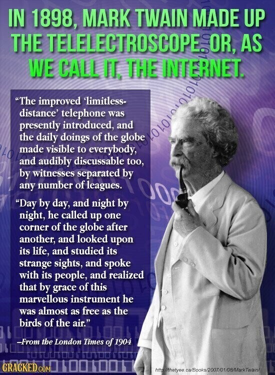 IN 1898, MARK TWAIN MADE UP THE TELELECTROSCOPE. OR, AS WE CALL IT, THE INTERNET. The improved 'limitless- distance' telephone was presently introduced, and the of the LOLAND made daily visible doings to everybody, by witnesses audibly separated by too, discussable any number of leagues. 100 Day by day, and night by night, he called up one corner of the globe after another, and looked upon its life, and studied its strange sights, and spoke with its people, and realized that by grace of this marvellous instrument he was almost as free as the birds of the air. -From the