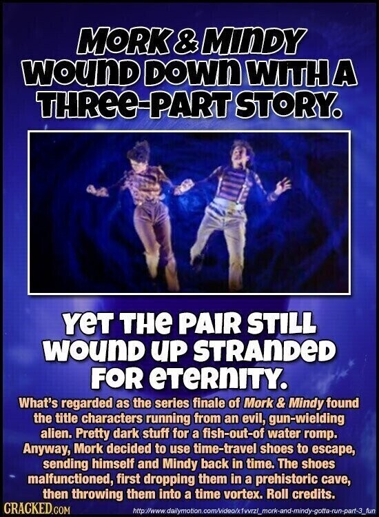 MORK & &MINDY WOUND DOWN WITH A THRee-PART STORY. YeT THE PAIR STILL WOUND UP STRANDED FOR eTeRNITY. What's regarded as the series finale of Mork & Mindy found the title characters running from an evil, gun-wielding alien. Pretty dark stuff for a fish-out-of water romp. Anyway, Mork decided to use time-travel shoes to escape, sending himself and Mindy back in time. The shoes malfunctioned, first dropping them in a prehistoric cave, then throwing them into a time vortex. Roll credits. CRACKED.COM http://www.dailymotion.com/video/x1vvrzl_mork-and-mindy-gotta-run-part-3_fun