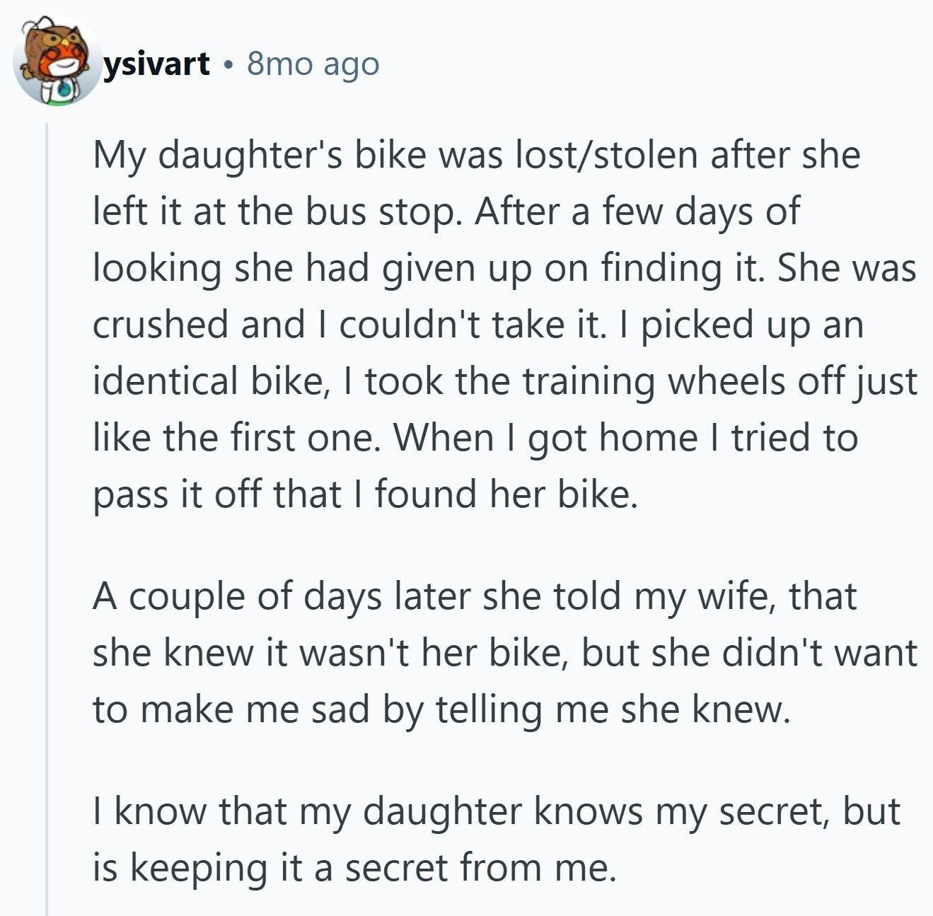 ysivart 8mo ago My daughter's bike was lost/stolen after she left it at the bus stop. After a few days of looking she had given up on finding it. She was crushed and I couldn't take it. I picked up an identical bike, I took the training wheels off just like the first one. When I got home I tried to pass it off that I found her bike. A couple of days later she told my wife, that she knew it wasn't her bike, but she didn't want to make me sad by telling me she knew. | know
