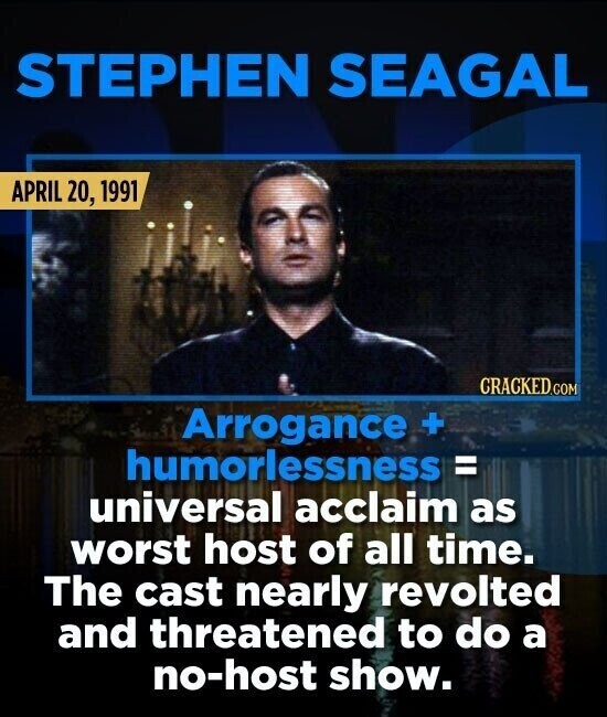 STEPHEN SEAGAL APRIL 20, 1991 CRACKED.COM Arrogance + humorlessness = universal acclaim as worst host of all time. The cast nearly revolted and threatened to do a no-host show.