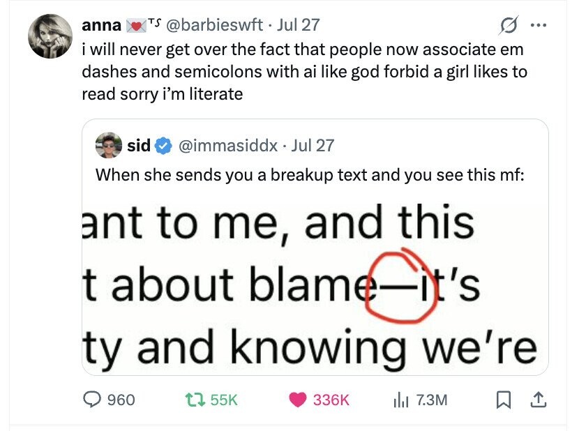 anna TS @barbieswft.J Jul 27 ... i will never get over the fact that people now associate em dashes and semicolons with ai like god forbid a girl likes to read sorry i'm literate sid @immasiddx . Jul 27 When she sends you a breakup text and you see this mf: ant to me, and this t about blame-it's ty and knowing we're 960 55K 336K dal 7.3M