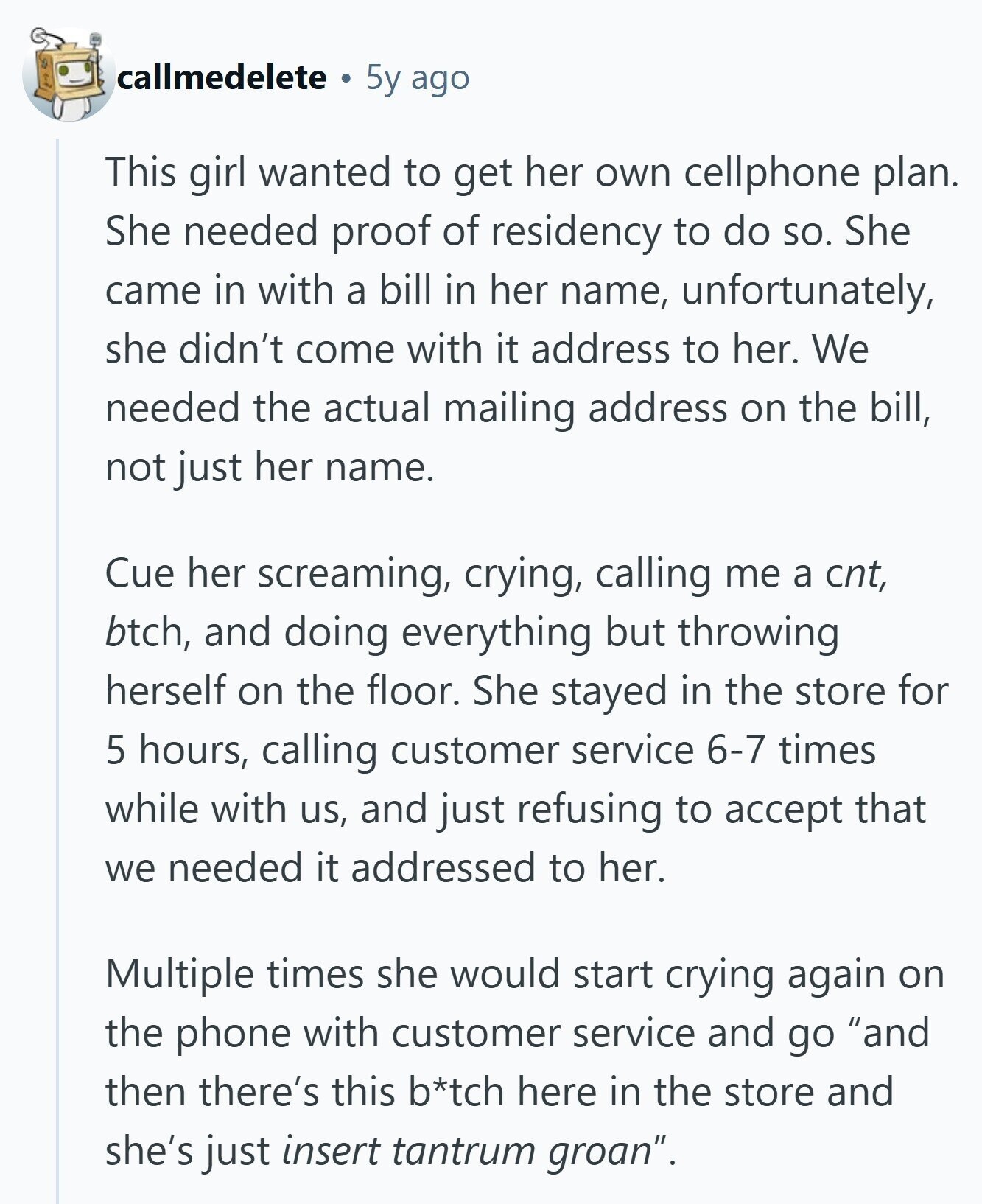 callmedelete 5y ago This girl wanted to get her own cellphone plan. She needed proof of residency to do so. She came in with a bill in her name, unfortunately, she didn't come with it address to her. We needed the actual mailing address on the bill, not just her name. Cue her screaming, crying, calling me a cnt, btch, and doing everything but throwing herself on the floor. She stayed in the store for 5 hours, calling customer service 6-7 times while with us, and just refusing to accept that we needed it addressed to her. Multiple times she