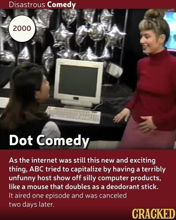 Disastrous Comedy 2000 Dot Comedy As the internet was still this new and exciting thing, ABC tried to capitalize by having a terribly unfunny host show off silly computer products, like a mouse that doubles as a deodorant stick. It aired one episode and was canceled two days later. CRACKED