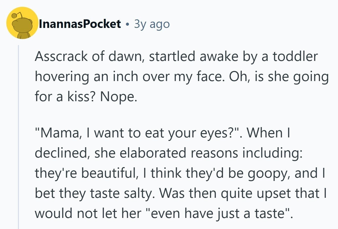InannasPocket 3y ago Asscrack of dawn, startled awake by a toddler hovering an inch over my face. Oh, is she going for a kiss? Nope. Mama, | want to eat your eyes?. When I declined, she elaborated reasons including: they're beautiful, I think they'd be goopy, and | bet they taste salty. Was then quite upset that | would not let her even have just a taste. 