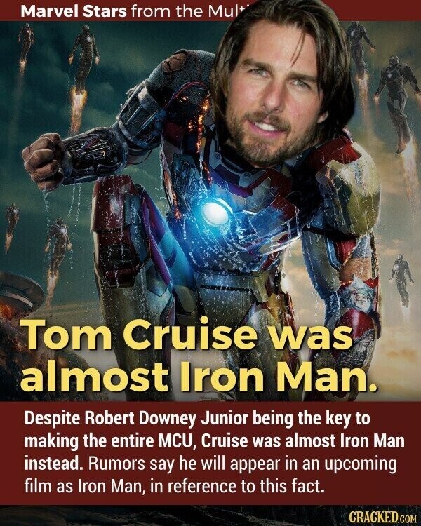 Marvel Stars from the Mult Tom Cruise was almost Iron Man. Despite Robert Downey Junior being the key to making the entire MCU, Cruise was almost Iron Man instead. Rumors say he will appear in an upcoming film as Iron Man, in reference to this fact. CRACKED.COM