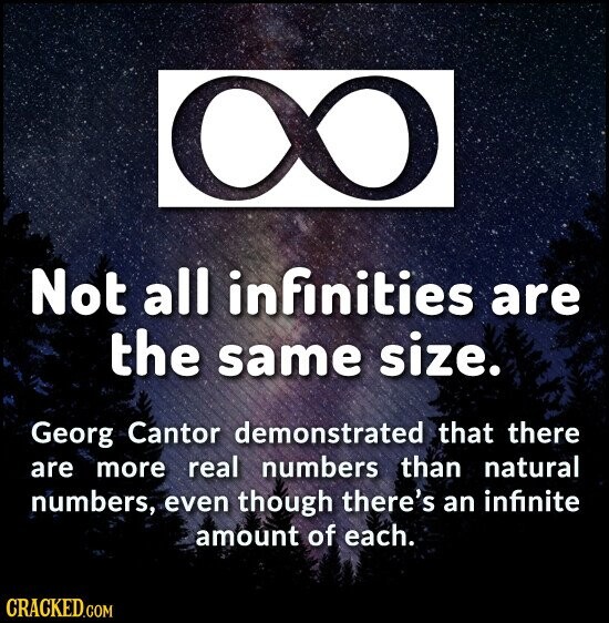 Not all infinities are the same size. Georg Cantor demonstrated that there are more real numbers than natural numbers, even though there's an infinite amount of each. CRACKED.COM