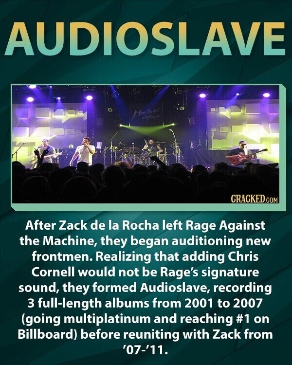AUDIOSLAVE CRACKED.COM After Zack de la Rocha left Rage Against the Machine, they began auditioning new frontmen. Realizing that adding Chris Cornell would not be Rage's signature sound, they formed Audioslave, recording 3 full-length albums from 2001 to 2007 (going multiplatinum and reaching #1 on Billboard) before reuniting with Zack from '07-'11.