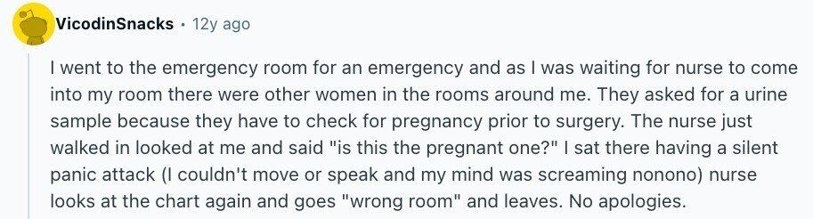 VicodinSnacks 12y ago I went to the emergency room for an emergency and as | was waiting for nurse to come into my room there were other women in the rooms around me. They asked for a urine sample because they have to check for pregnancy prior to surgery. The nurse just walked in looked at me and said is this the pregnant one? | sat there having a silent panic attack (I couldn't move or speak and my mind was screaming nonono) nurse looks at the chart again and goes wrong room and leaves. No apologies.