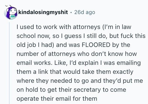 kindalosingmyshit . 26d ago I used to work with attorneys (I'm in law school now, so I guess I still do, but fuck this old job I had) and was FLOORED by the number of attorneys who don't know how email works. Like, I'd explain I was emailing them a link that would take them exactly where they needed to go and they'd put me on hold to get their secretary to come operate their email for them