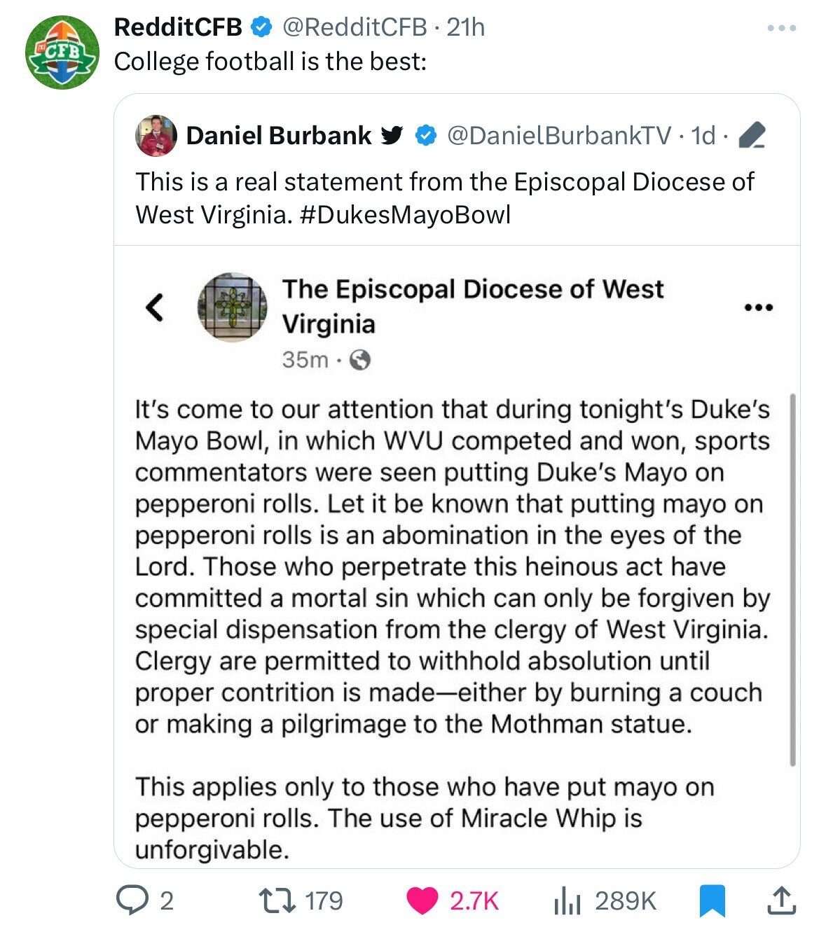 RedditCFB @RedditCFB - 21h CCBB College football is the best: Daniel Burbank @DanielBurbankTV 1d This is a real statement from the Episcopal Diocese of West Virginia. #DukesMayoBowl The Episcopal Diocese of West ... Virginia 35m It's come to our attention that during tonight's Duke's Mayo Bowl, in which WVU competed and won, sports commentators were seen putting Duke's Mayo on pepperoni rolls. Let it be known that putting mayo on pepperoni rolls is an abomination in the eyes of the Lord. Those who perpetrate this heinous act have committed a mortal sin which can only be forgiven by special dispensation from
