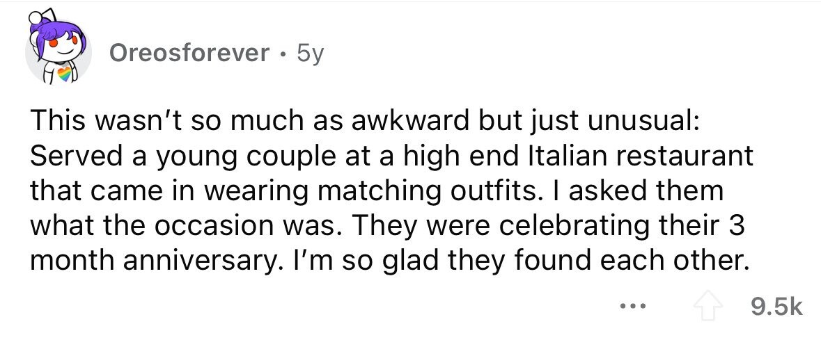 Oreosforever . . 5y This wasn't so much as awkward but just unusual: Served a young couple at a high end Italian restaurant that came in wearing matching outfits. I asked them what the occasion was. They were celebrating their 3 month anniversary. I'm so glad they found each other. ... 9.5k