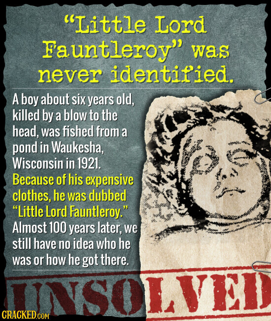 Little Lord Fauntleroy was never identified. A boy about six years old, killed by a blow to the head, was fished from a pond in Waukesha, Wisconsin in 1921. Because of his expensive clothes, he was dubbed Little Lord Fauntleroy. Almost 100 years later, we still have no idea who he was or how he got there. UNSO CRACKED.COM