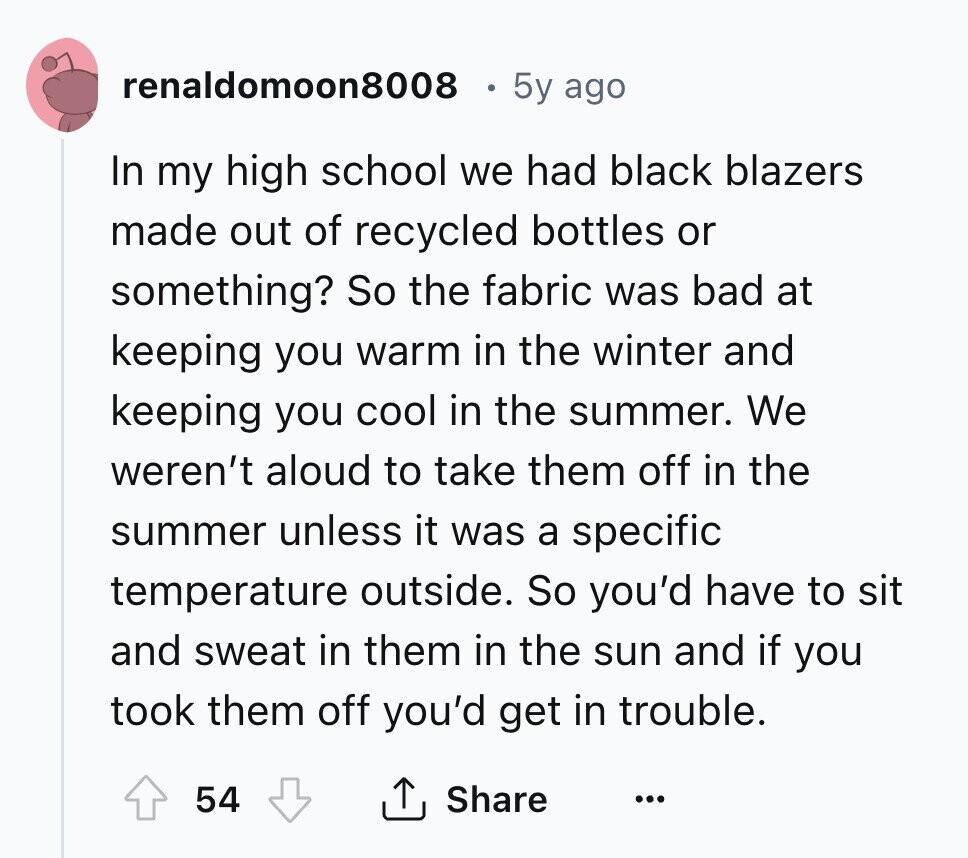 renaldomoon8008 5y ago In my high school we had black blazers made out of recycled bottles or something? So the fabric was bad at keeping you warm in the winter and keeping you cool in the summer. We weren't aloud to take them off in the summer unless it was a specific temperature outside. So you'd have to sit and sweat in them in the sun and if you took them off you'd get in trouble. 54 Share ... 