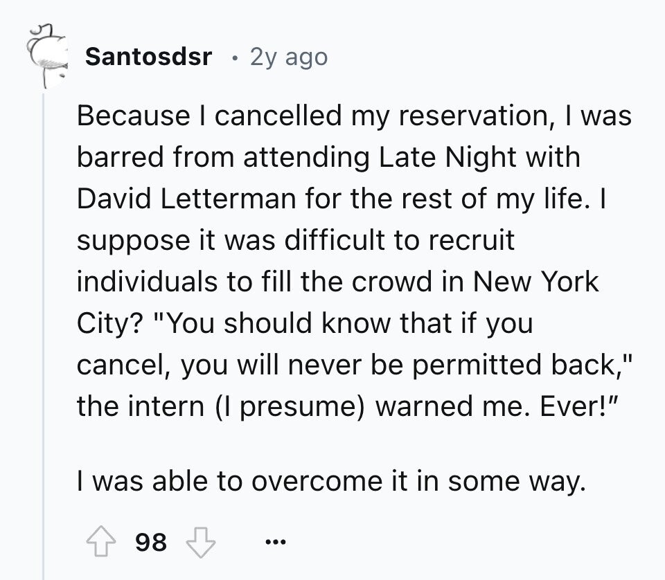 Santosdsr 2y ago Because I cancelled my reservation, I was barred from attending Late Night with David Letterman for the rest of my life. I suppose it was difficult to recruit individuals to fill the crowd in New York City? You should know that if you cancel, you will never be permitted back, the intern (I presume) warned me. Ever! I was able to overcome it in some way. 98 ...