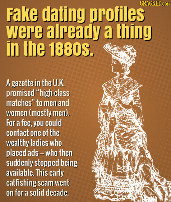CRACKED.COM Fake dating profiles were already a thing in the 1880s. A gazette in the U.K. promised high-class matches to men and women (mostly men). For a fee, you could contact one of the wealthy ladies who placed ads-who then suddenly stopped being available. This early catfishing scam went on for a solid decade.