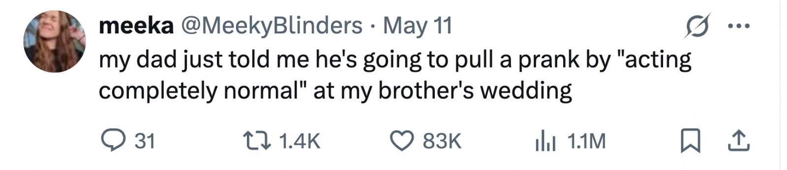 meeka @MeekyBlinders May 11 ... my dad just told me he's going to pull a prank by acting completely normal at my brother's wedding 31 1.4K 83K 1.1M