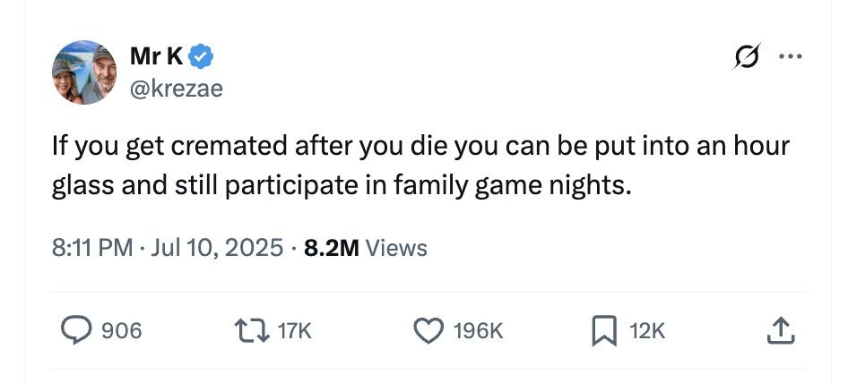 Mr к ... @krezae If you get cremated after you die you can be put into an hour glass and still participate in family game nights. 8:11 PM Jul 10, 2025 8.2M Views 906 17K 196K 12K