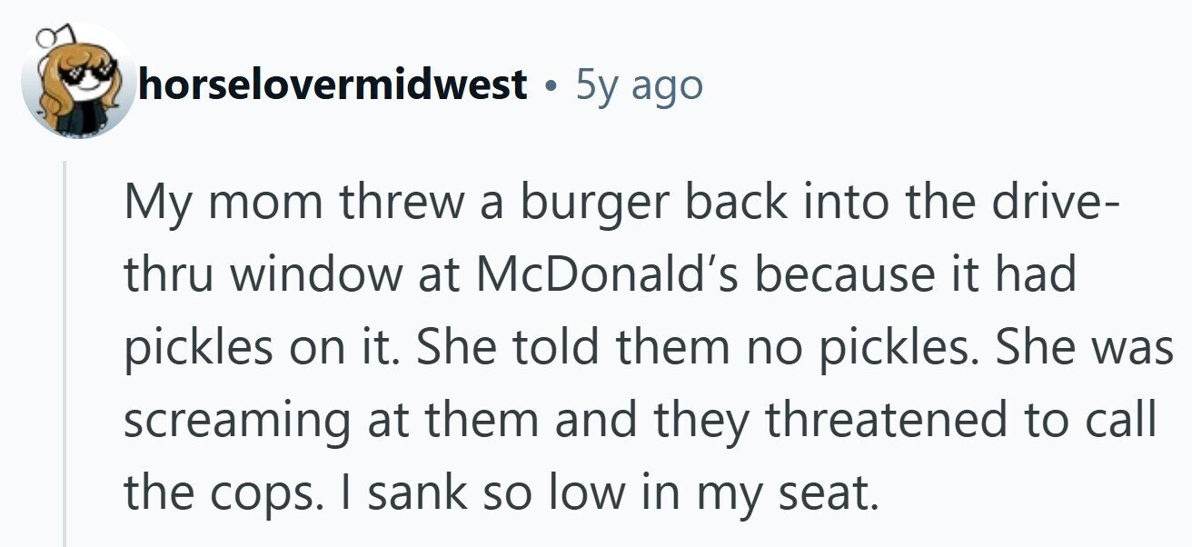 horselovermidwest . 5y ago My mom threw a burger back into the drive- thru window at McDonald's because it had pickles on it. She told them no pickles. She was screaming at them and they threatened to call the cops. I sank so low in my seat.