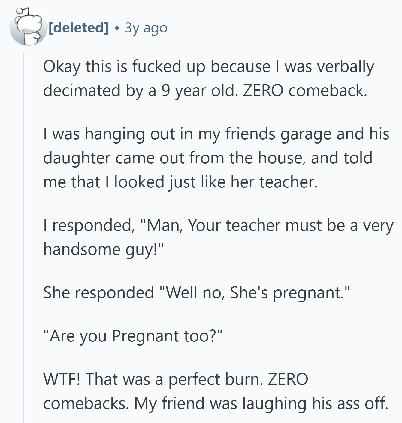  Зу ago Okay this is fucked up because I was verbally decimated by a 9 year old. ZERO comeback. I was hanging out in my friends garage and his daughter came out from the house, and told me that I looked just like her teacher. I responded, Man, Your teacher must be a very handsome guy! She responded Well no, She's pregnant. Are you Pregnant too? WTF! That was a perfect burn. ZERO comebacks. My friend was laughing his ass off. 