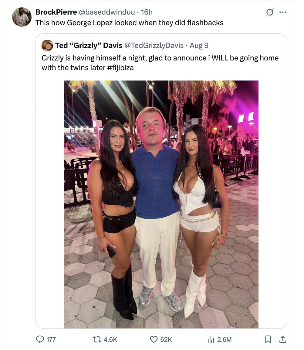 BrockPierre @baseddwinduu 16h s ... This how George Lopez looked when they did flashbacks Ted Grizzly Davis @TedGrizzlyDavis Aug 9 Grizzly is having himself a night, glad to announce WILL be going home with the twins later #fijibiza 177 4.6K 62K 2.6M