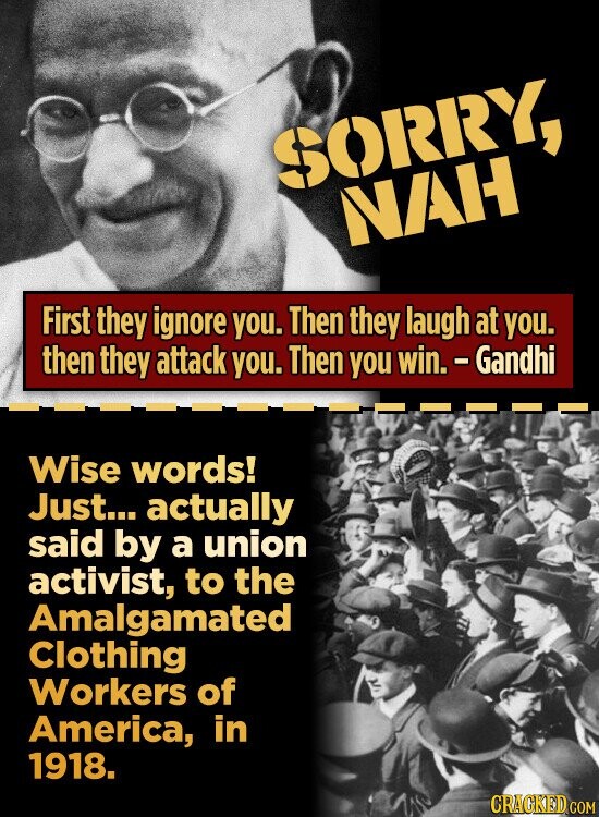 SORRY, NAH First they ignore you. Then they laugh at you. then they attack you. Then you win. - Gandhi Wise words! Just... actually said by a union activist, to the Amalgamated Clothing Workers of America, in 1918. CRACKED COM