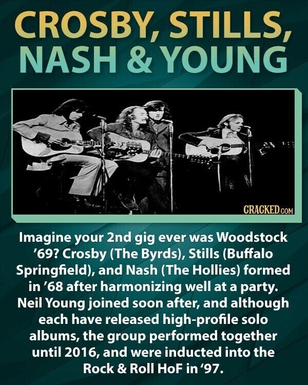 CROSBY, STILLS, NASH & YOUNG CRACKED.COM Imagine your 2nd gig ever was Woodstock '69? Crosby (The Byrds), Stills (Buffalo Springfield), and Nash (The Hollies) formed in '68 after harmonizing well at a party. Neil Young joined soon after, and although each have released high-profile solo albums, the group performed together until 2016, and were inducted into the Rock & Roll HoF in '97.