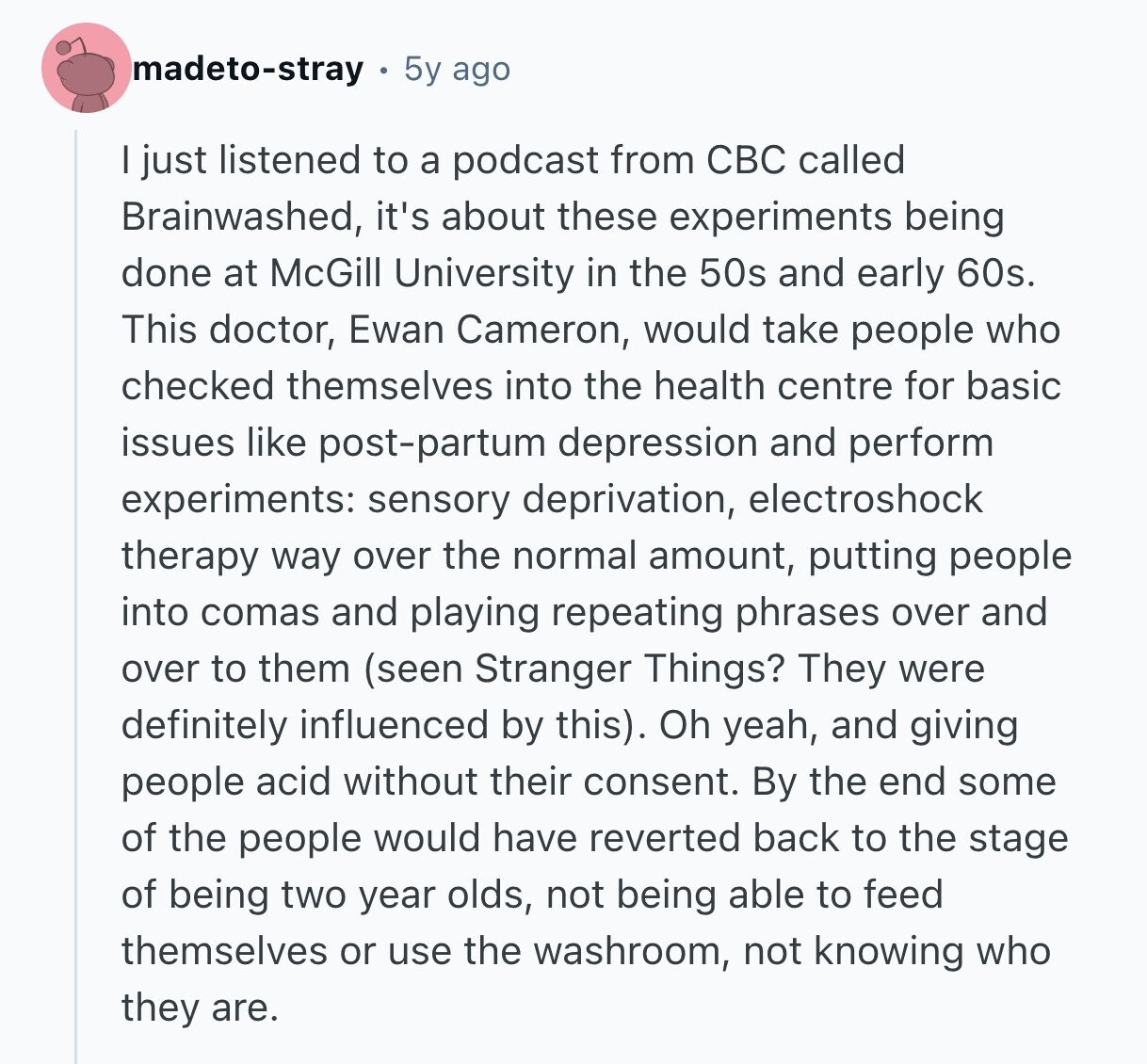 madeto-stray 5y ago I just listened to a podcast from CBC called Brainwashed, it's about these experiments being done at McGill University in the 50s and early 60s. This doctor, Ewan Cameron, would take people who checked themselves into the health centre for basic issues like post-partum depression and perform experiments: sensory deprivation, electroshock therapy way over the normal amount, putting people into comas and playing repeating phrases over and over to them (seen Stranger Things? They were definitely influenced by this). Oh yeah, and giving people acid without their consent. By the end some of the people would have 