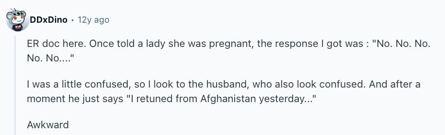 DDxDino 12y ago ER doc here. Once told a lady she was pregnant, the response | got was : No. No. No. No. No.... I was a little confused, so I look to the husband, who also look confused. And after a moment he just says I retuned from Afghanistan yesterday... Awkward